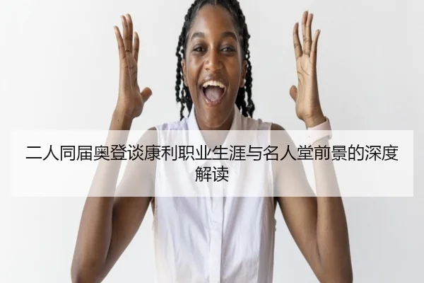 二人同届奥登谈康利职业生涯与名人堂前景的深度解读
